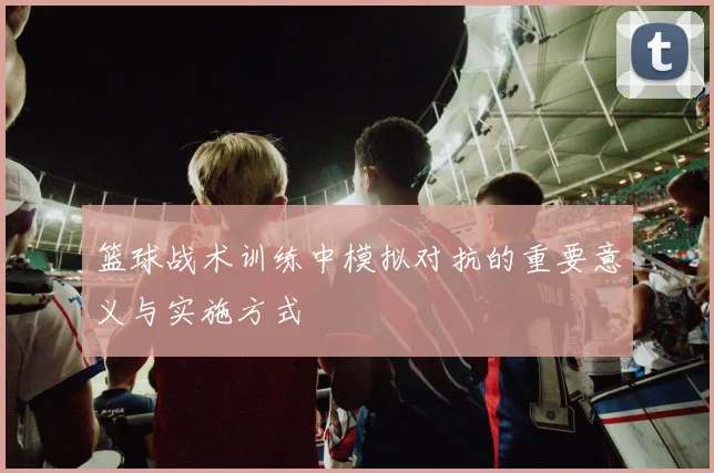 篮球战术训练中模拟对抗的重要意义与实施方式