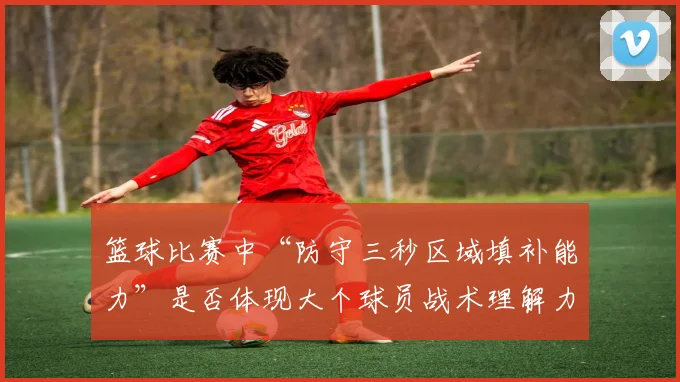 篮球比赛中“防守三秒区域填补能力”是否体现大个球员战术理解力