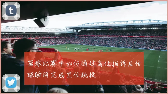 篮球比赛中如何通过高位挡拆后传球瞬间完成空位跳投