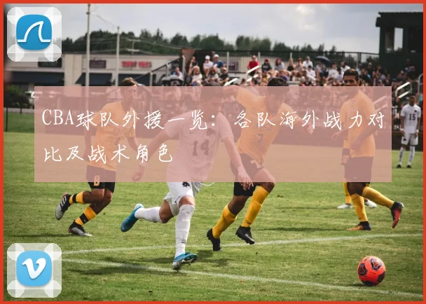 CBA球队外援一览：各队海外战力对比及战术角色