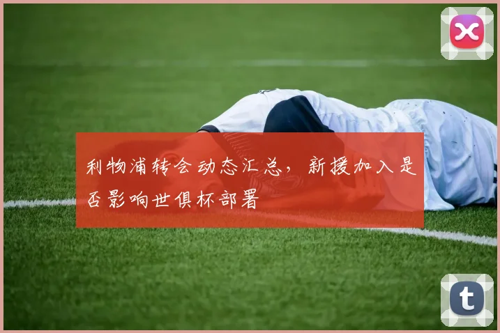 利物浦转会动态汇总,新援加入是否影响世俱杯部署