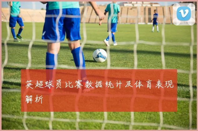 英超球员比赛数据统计及体育表现解析